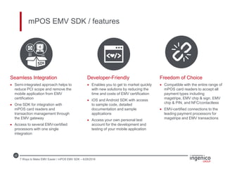 22
mPOS EMV SDK / features
Seamless Integration
 Semi-integrated approach helps to
reduce PCI scope and remove the
mobile application from EMV
certification
 One SDK for integration with
mPOS card readers and
transaction management through
the EMV gateway
 Access to several EMV-certified
processors with one single
integration
Developer-Friendly
 Enables you to get to market quickly
with new solutions by reducing the
time and costs of EMV certification
 iOS and Android SDK with access
to sample code, detailed
documentation and sample
applications
 Access your own personal test
account for the development and
testing of your mobile application
Freedom of Choice
 Compatible with the entire range of
mPOS card readers to accept all
payment types including
magstripe, EMV chip & sign, EMV
chip & PIN, and NFC/contactless
 EMV-certified connections to the
leading payment processors for
magstripe and EMV transactions
7 Ways to Make EMV Easier / mPOS EMV SDK – 6/28/2016
 