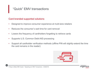 28
“Quick” EMV transactions
Card branded supported solutions
• Designed to improve consumer experience at multi-lane retailers
• Reduces the consumer’s wait time for card removal
• Lowers the frequency of cardholders forgetting to retrieve cards
• Supports U.S. Common Debit AID processing
• Support all cardholder verification methods (offline PIN will slightly extend the time
the card remains in the reader)
7 Ways to Make EMV Easier / “Speeding Up” EMV Transactions – 6/28/2016
 