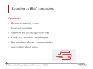 29
Speeding up EMV transactions
Optimization
• Remove unnecessary prompts
• Implement contactless
• Streamline and clean up application code
• Check baud rate in card reader/PIN pad
• Use fastest cost effective communication type
• Analyze local network latency
7 Ways to Make EMV Easier / “Speeding Up” EMV Transactions – 6/28/2016
 