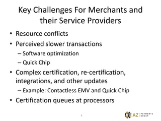 6
Key Challenges For Merchants and
their Service Providers
• Resource conflicts
• Perceived slower transactions
– Software optimization
– Quick Chip
• Complex certification, re-certification,
integrations, and other updates
– Example: Contactless EMV and Quick Chip
• Certification queues at processors
 