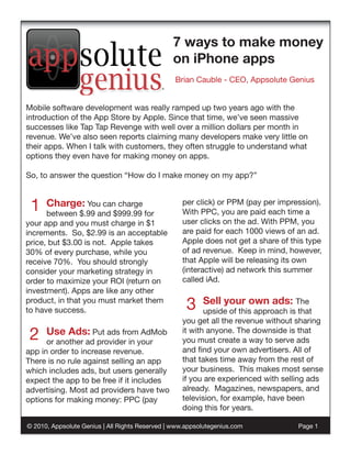 7 ways to make money
                                                on iPhone apps
                                                 Brian Cauble - CEO, Appsolute Genius


Mobile software development was really ramped up two years ago with the
introduction of the App Store by Apple. Since that time, we’ve seen massive
successes like Tap Tap Revenge with well over a million dollars per month in
revenue. We’ve also seen reports claiming many developers make very little on
their apps. When I talk with customers, they often struggle to understand what
options they even have for making money on apps.

So, to answer the question “How do I make money on my app?”



 1    Charge: You can charge
      between $.99 and $999.99 for
                                                   per click) or PPM (pay per impression).
                                                   With PPC, you are paid each time a
your app and you must charge in $1                 user clicks on the ad. With PPM, you
increments. So, $2.99 is an acceptable             are paid for each 1000 views of an ad.
price, but $3.00 is not. Apple takes               Apple does not get a share of this type
30% of every purchase, while you                   of ad revenue. Keep in mind, however,
receive 70%. You should strongly                   that Apple will be releasing its own
consider your marketing strategy in                (interactive) ad network this summer
order to maximize your ROI (return on              called iAd.
investment). Apps are like any other
product, in that you must market them
to have success.                                     3    Sell your own ads: The
                                                          upside of this approach is that
                                                   you get all the revenue without sharing

 2    Use Ads: Put ads from AdMob
      or another ad provider in your
                                                   it with anyone. The downside is that
                                                   you must create a way to serve ads
app in order to increase revenue.                  and find your own advertisers. All of
There is no rule against selling an app            that takes time away from the rest of
which includes ads, but users generally            your business. This makes most sense
expect the app to be free if it includes           if you are experienced with selling ads
advertising. Most ad providers have two            already. Magazines, newspapers, and
options for making money: PPC (pay                 television, for example, have been
                                                   doing this for years.

© 2010, Appsolute Genius | All Rights Reserved | www.appsolutegenius.com           Page 1
 