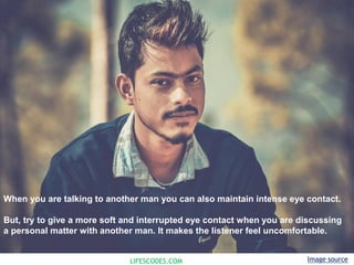 LIFESCODES.COM
When you are talking to another man you can also maintain intense eye contact.
But, try to give a more soft and interrupted eye contact when you are discussing
a personal matter with another man. It makes the listener feel uncomfortable.
Image source
 