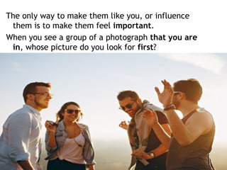 The only way to make them like you, or influence
them is to make them feel important.
When you see a group of a photograph that you are
in, whose picture do you look for first?
 