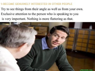 Try to see things from their angle as well as from your own.
Exclusive attention to the person who is speaking to you
is very important. Nothing is more flattering as that.
 