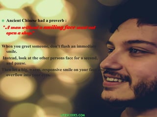 Ancient Chinese had a proverb :
" A man without a smiling face must not
open a shop.”
When you greet someone, don't flash an immediate
smile.
Instead, look at the other persons face for a second,
and pause.
Then let a big, warm, responsive smile on your face and
overflow into your eyes.
 