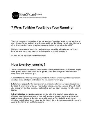 7 Ways To Make You Enjoy Your Running
The other day one of my readers asked me a series of questions about running and how to
enjoy it more. As you probably already know, and if you didn't know you will now, this is one
of my favorite topics. I am a long distance runner, to be more precise, since 2007.
I believe, from my experience, that running can and should be enjoyable and pain free. I
know because my running transformed from painful to actually enjoying it.
So here are her 4 questions and my answers:
How to enjoy running?
This is a common question because so many of us run just to train for a race, to lose weight
or for general health. Now, these are all good but let's at least enjoy it if we dedicate so
many hours for it. Try these tips:
1. Learn to relax. Relaxing when you run not only makes it a more enjoyable experience it
actually saves a lot of pain and reduces the reduces the risk of injury.
2. Take your shoes off. You can run short distances (attention:risk of injuries) or just walk
barefoot. This will not only change your routine, brining something new and different, it will
also strengthen your foot muscles stabilizing that arch and again reducing the risk on some
injuries
3. Don't stick just to running. Alternate running with other sports. If you want you can
choose a sport that compliments running such as playing squash, tennis or anything that
requires power, change of direction or something similar. Personally I'd go with target
shooting, rock climbing, hiking, these are the things I like to do that are not directly related to
running, they're like a reboot to the system
 
