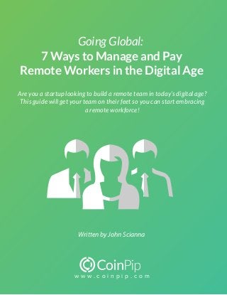 w w w . c o i n p i p . c o m
Going Global:
7 Ways to Manage and Pay
Remote Workers in the Digital Age
Written by John Scianna
Are you a startup looking to build a remote team in today’s digital age?
This guide will get your team on their feet so you can start embracing
a remote workforce!
 