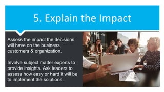 5. Explain the Impact
Assess the impact the decisions
will have on the business,
customers & organization.
Involve subject matter experts to
provide insights. Ask leaders to
assess how easy or hard it will be
to implement the solutions.
 