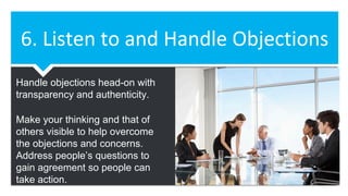 6. Listen to and Handle Objections
Handle objections head-on with
transparency and authenticity.
Make your thinking and that of
others visible to help overcome
the objections and concerns.
Address people’s questions to
gain agreement so people can
take action.
 