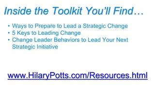 Inside the Toolkit You’ll Find…
www.HilaryPotts.com/Resources.html
• Ways to Prepare to Lead a Strategic Change
• 5 Keys to Leading Change
• Change Leader Behaviors to Lead Your Next
Strategic Initiative
 