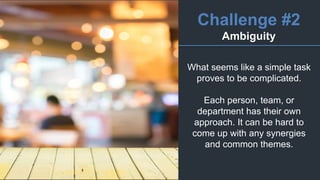 Challenge #2
Ambiguity
What seems like a simple task
proves to be complicated.
Each person, team, or
department has their own
approach. It can be hard to
come up with any synergies
and common themes.
 
