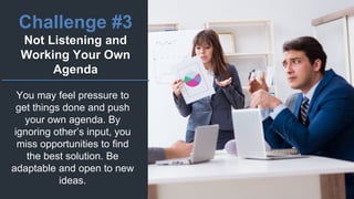 Challenge #3
Not Listening and
Working Your Own
Agenda
You may feel pressure to
get things done and push
your own agenda. By
ignoring other’s input, you
miss opportunities to find
the best solution. Be
adaptable and open to new
ideas.
 