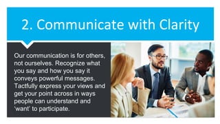 2. Communicate with Clarity
Our communication is for others,
not ourselves. Recognize what
you say and how you say it
conveys powerful messages.
Tactfully express your views and
get your point across in ways
people can understand and
‘want’ to participate.
 