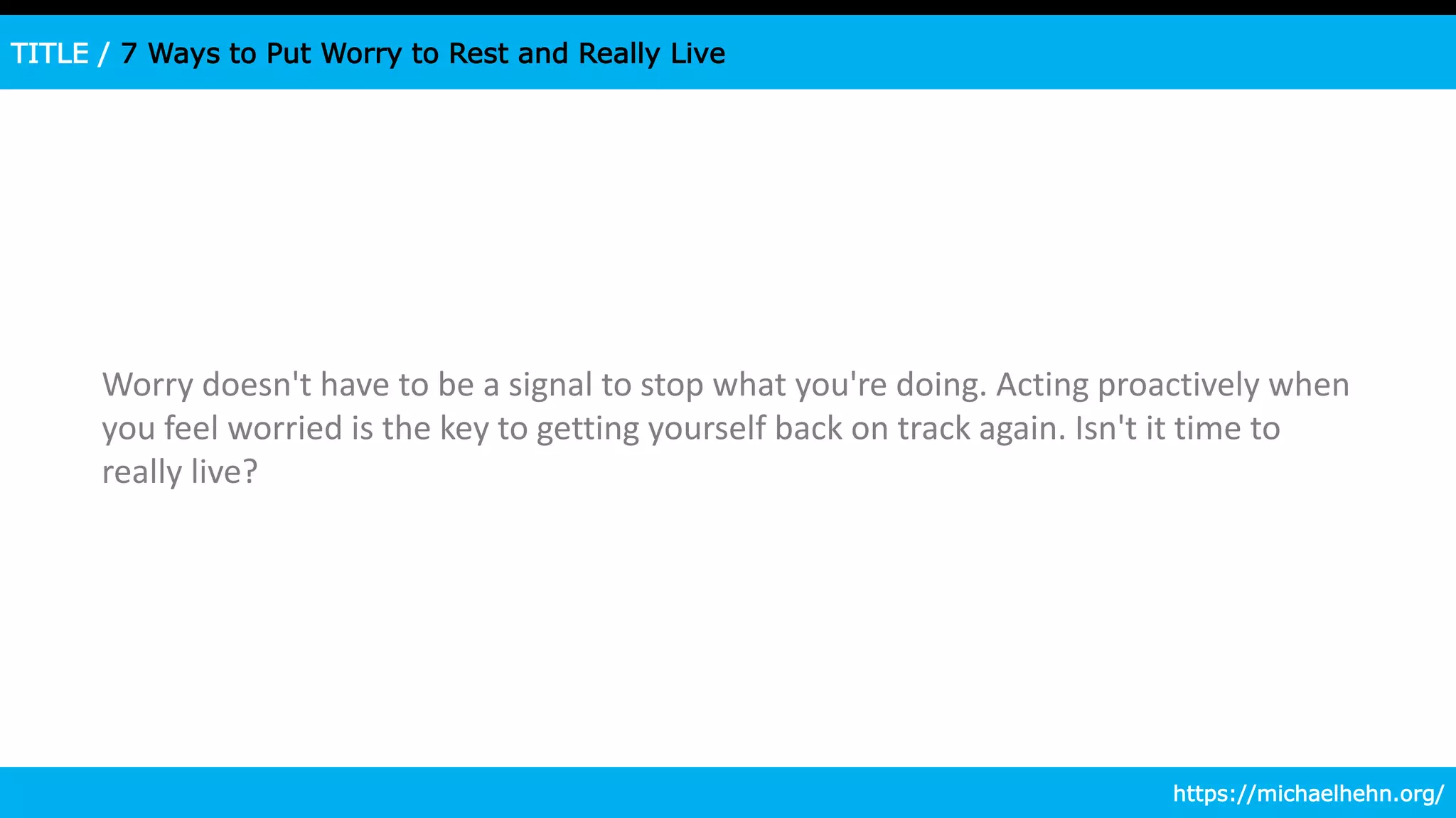 TITLE / 7 Ways to Put Worry to Rest and Really Live
Worry doesn't have to be a signal to stop what you're doing. Acting proactively when
you feel worried is the key to getting yourself back on track again. Isn't it time to
really live?
https://michaelhehn.org/
 