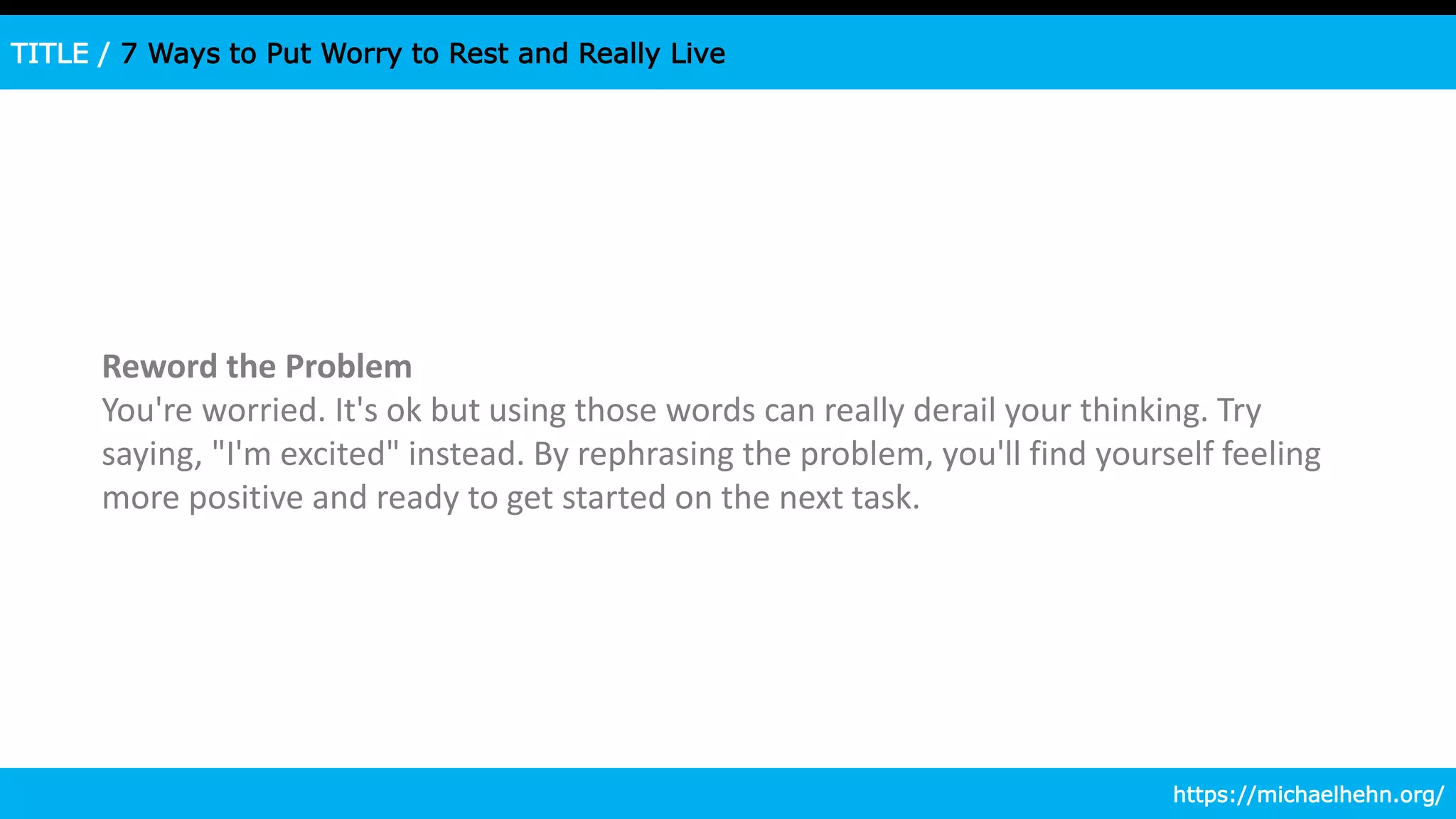 TITLE / 7 Ways to Put Worry to Rest and Really Live
Reword the Problem
You're worried. It's ok but using those words can really derail your thinking. Try
saying, "I'm excited" instead. By rephrasing the problem, you'll find yourself feeling
more positive and ready to get started on the next task.
https://michaelhehn.org/
 