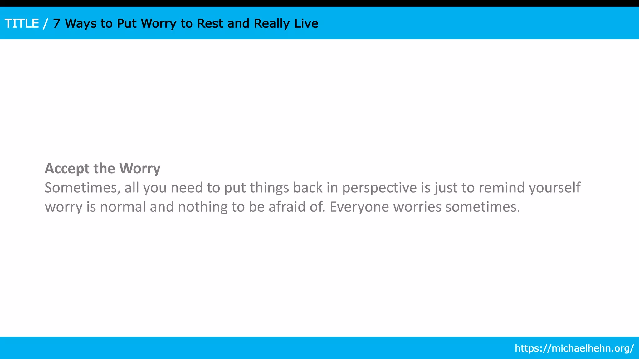TITLE / 7 Ways to Put Worry to Rest and Really Live
Accept the Worry
Sometimes, all you need to put things back in perspective is just to remind yourself
worry is normal and nothing to be afraid of. Everyone worries sometimes.
https://michaelhehn.org/
 