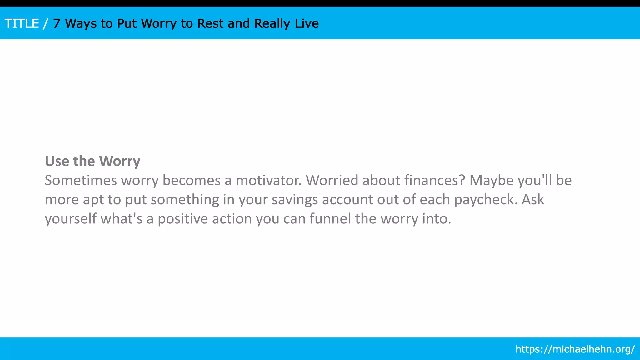 TITLE / 7 Ways to Put Worry to Rest and Really Live
Use the Worry
Sometimes worry becomes a motivator. Worried about finances? Maybe you'll be
more apt to put something in your savings account out of each paycheck. Ask
yourself what's a positive action you can funnel the worry into.
https://michaelhehn.org/
 