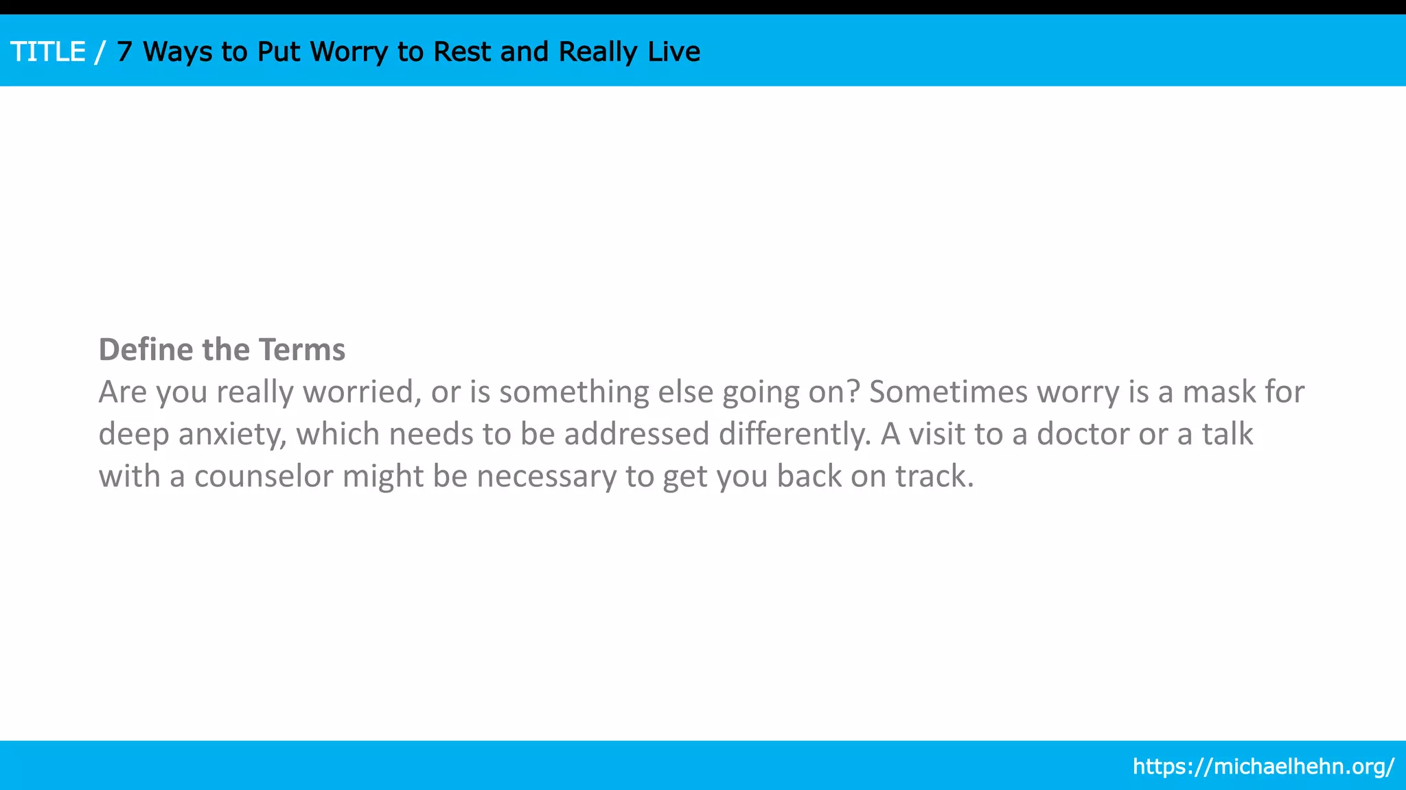 TITLE / 7 Ways to Put Worry to Rest and Really Live
Define the Terms
Are you really worried, or is something else going on? Sometimes worry is a mask for
deep anxiety, which needs to be addressed differently. A visit to a doctor or a talk
with a counselor might be necessary to get you back on track.
https://michaelhehn.org/
 