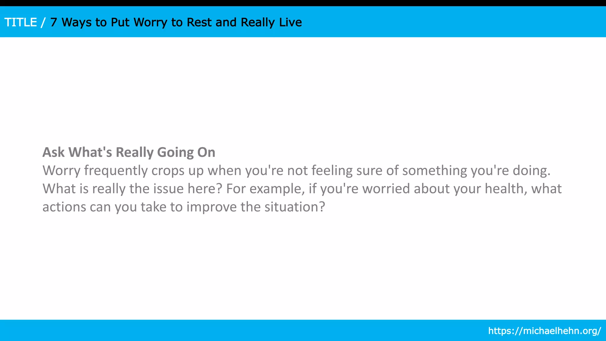 TITLE / 7 Ways to Put Worry to Rest and Really Live
Ask What's Really Going On
Worry frequently crops up when you're not feeling sure of something you're doing.
What is really the issue here? For example, if you're worried about your health, what
actions can you take to improve the situation?
https://michaelhehn.org/
 