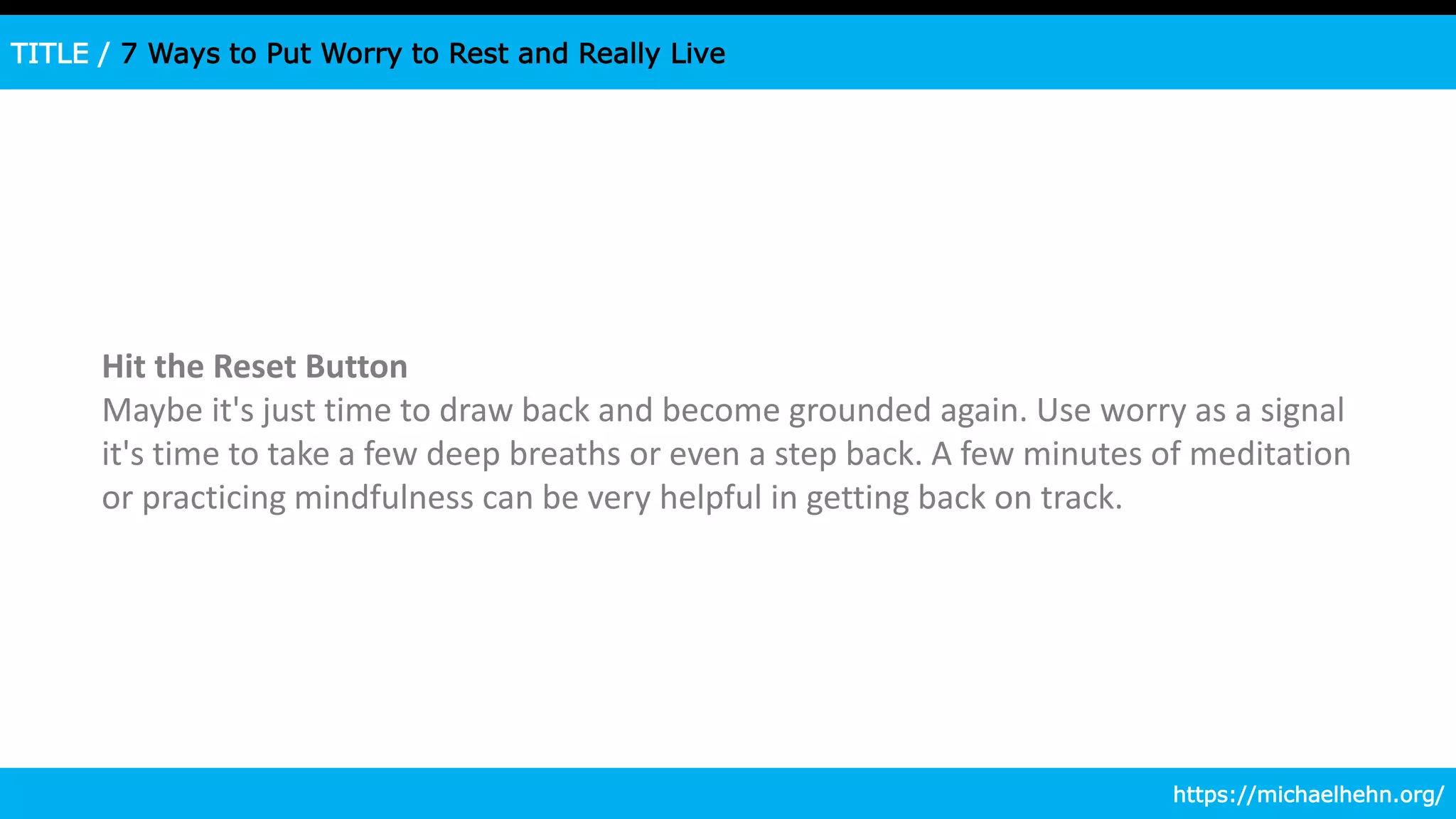 TITLE / 7 Ways to Put Worry to Rest and Really Live
Hit the Reset Button
Maybe it's just time to draw back and become grounded again. Use worry as a signal
it's time to take a few deep breaths or even a step back. A few minutes of meditation
or practicing mindfulness can be very helpful in getting back on track.
https://michaelhehn.org/
 