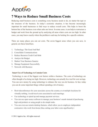 7 Ways to Reduce Small Business Costs
Reducing small business costs is something every business needs to do, no matter the type or
the structure of the business. In today’s economic situation, it has become increasingly
important for small businesses to find ways to reduce overall costs. This helps to boost the
bottom line of the business even when sales are lower. In some cases, it can help to restructure a
budget and work from the ground up by analyzing all areas where costs are too high. In other
cases, you may know exactly where the problem is and may be looking for a specific solution.


There are many places you can cut costs. The seven biggest areas where you can save, in
general, are those listed here.


1.   Technology: The Good And Bad
2.   Consolidate Communications
3.   Reduce Business Credit Card Debt
4.   Analyze the Budget
5. Market Your Business Smarter
6. Manage Equipment Successfully
7. Network with Business


Smart Use of Technology to Contain Costs
Technology is one of the biggest cost factors within a business. The costs of technology are
often thought of as being too high. However, technology can actually be a tool for cost savings.
You can save money by using technology to enhance the way you do business. In fact, today
you can do some important things without spending a lot of money.


    Host teleconferences for your associates across the country or at multiple locations for
     virtually nothing. Avoid travel costs associated to such meetings.
    Use technology to speed up and manage payment services.
    You can use open source software to manage your business’s needs instead of purchasing
     high end products or using people to do simple tasks.
    You can even use remote desktop features, which allow you to employee independent
     contractors who work from home (thus cutting your labor costs significantly.)



© 2011 Apptivo Inc. All rights reserved.
 