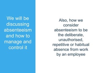We will be
discussing
absenteeism
and how to
manage and
control it
Also, how we
consider
absenteeism to be
the deliberate,
unauthorised,
repetitive or habitual
absence from work
by an employee
 