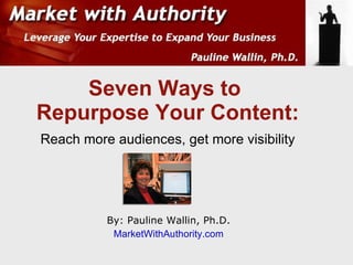 Seven Ways to  Repurpose Your Content: Reach more audiences, get more visibility By: Pauline Wallin, Ph.D. MarketWithAuthority.com 