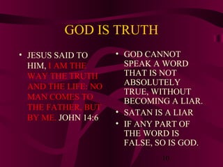 GOD IS TRUTH
• JESUS SAID TO
HIM, I AM THE
WAY THE TRUTH
AND THE LIFE: NO
MAN COMES TO
THE FATHER, BUT
BY ME. JOHN 14:6

• GOD CANNOT
SPEAK A WORD
THAT IS NOT
ABSOLUTELY
TRUE, WITHOUT
BECOMING A LIAR.
• SATAN IS A LIAR
• IF ANY PART OF
THE WORD IS
FALSE, SO IS GOD.
10

 