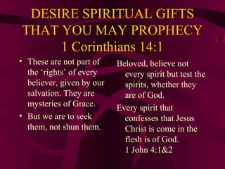 DESIRE SPIRITUAL GIFTS
THAT YOU MAY PROPHECY
1 Corinthians 14:1
• These are not part of
the ‘rights’ of every
believer, given by our
salvation. They are
mysteries of Grace.
• But we are to seek
them, not shun them.

Beloved, believe not
every spirit but test the
spirits, whether they
are of God.
Every spirit that
confesses that Jesus
Christ is come in the
flesh is of God.
1 John 4:1&2
13

 