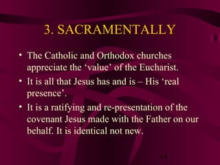3. SACRAMENTALLY
• The Catholic and Orthodox churches
appreciate the ‘value’ of the Eucharist.
• It is all that Jesus has and is – His ‘real
presence’.
• It is a ratifying and re-presentation of the
covenant Jesus made with the Father on our
behalf. It is identical not new.
14

 