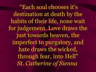 “Each soul chooses it's
destination at death by the
habits of their life, none wait
for judgement. Love draws the
just towards heaven, the
imperfect to purgatory, and
hate draws the wicked,
through fear, into Hell”
St. Catherine of Sienna
15

 