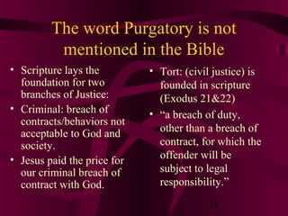 The word Purgatory is not
mentioned in the Bible
• Scripture lays the
foundation for two
branches of Justice:
• Criminal: breach of
contracts/behaviors not
acceptable to God and
society.
• Jesus paid the price for
our criminal breach of
contract with God.

• Tort: (civil justice) is
founded in scripture
(Exodus 21&22)
• “a breach of duty,
other than a breach of
contract, for which the
offender will be
subject to legal
responsibility.”
18

 