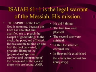 ISAIAH 61: 1 is the legal warrant
of the Messiah, His mission.
•

THE SPIRIT of the Lord
God is upon me, because the
Lord has anointed and
qualified me to preach the
Gospel of good tidings to the
meek, the poor, and afflicted;
He has sent me to bind up and
heal the brokenhearted, to
proclaim liberty to the
[physical and spiritual]
captives and the opening of
the prison and of the eyes to
those who are bound, AMP.
1

• He did 4 things
• The first two were
physical
• The second two were
spiritual.
• In Hell He satisfied
criminal law
• In Heaven He established
the satisfaction of tort law
(Purgatory)
19

 