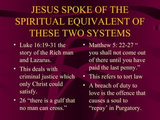 JESUS SPOKE OF THE
SPIRITUAL EQUIVALENT OF
THESE TWO SYSTEMS
• Luke 16:19-31 the
story of the Rich man
and Lazarus.
• This deals with
criminal justice which
only Christ could
satisfy.
• 26 “there is a gulf that
no man can cross.”

• Matthew 5: 22-27 “
you shall not come out
of there until you have
paid the last penny.”
• This refers to tort law
• A breach of duty to
love is the offence that
causes a soul to
“repay’ in Purgatory.
20

 