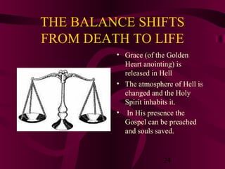 THE BALANCE SHIFTS
FROM DEATH TO LIFE
• Grace (of the Golden
Heart anointing) is
released in Hell
• The atmosphere of Hell is
changed and the Holy
Spirit inhabits it.
• In His presence the
Gospel can be preached
and souls saved.

24

 