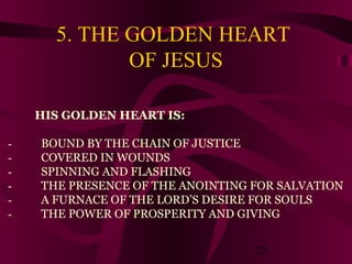 5. THE GOLDEN HEART
OF JESUS
HIS GOLDEN HEART IS:
 

BOUND BY THE CHAIN OF JUSTICE
COVERED IN WOUNDS
SPINNING AND FLASHING
THE PRESENCE OF THE ANOINTING FOR SALVATION
A FURNACE OF THE LORD’S DESIRE FOR SOULS
THE POWER OF PROSPERITY AND GIVING
25

 