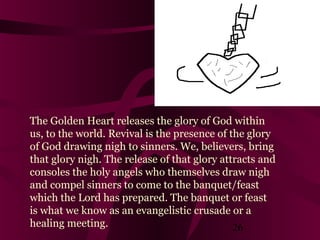 The Golden Heart releases the glory of God within
us, to the world. Revival is the presence of the glory
of God drawing nigh to sinners. We, believers, bring
that glory nigh. The release of that glory attracts and
consoles the holy angels who themselves draw nigh
and compel sinners to come to the banquet/feast
which the Lord has prepared. The banquet or feast
is what we know as an evangelistic crusade or a
healing meeting.
26

 