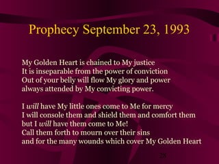 Prophecy September 23, 1993
My Golden Heart is chained to My justice
It is inseparable from the power of conviction
Out of your belly will flow My glory and power
always attended by My convicting power.
I will have My little ones come to Me for mercy
I will console them and shield them and comfort them
but I will have them come to Me!
Call them forth to mourn over their sins
and for the many wounds which cover My Golden Heart
28

 