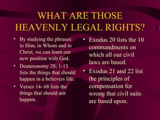WHAT ARE THOSE
HEAVENLY LEGAL RIGHTS?
• By studying the phrases:
in Him, in Whom and in
Christ, we can learn our
new position with God.
• Deuteronomy 28: 1-13
lists the things that should
happen in a believers life.
• Verses 14- 68 lists the
things that should not
happen.

• Exodus 20 lists the 10
commandments on
which all our civil
laws are based.
• Exodus 21 and 22 list
the principles of
compensation for
wrong that civil suits
are based upon.
31

 