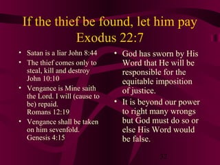 If the thief be found, let him pay
Exodus 22:7
• Satan is a liar John 8:44
• The thief comes only to
steal, kill and destroy
John 10:10
• Vengance is Mine saith
the Lord. I will (cause to
be) repaid.
Romans 12:19
• Vengance shall be taken
on him sevenfold.
Genesis 4:15

• God has sworn by His
Word that He will be
responsible for the
equitable imposition
of justice.
• It is beyond our power
to right many wrongs
but God must do so or
else His Word would
be false.
32

 