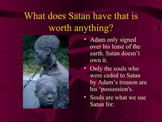 What does Satan have that is
worth anything?
• Adam only signed
over his lease of the
earth. Satan doesn’t
own it.
• Only the souls who
were ceded to Satan
by Adam’s treason are
his ‘possession's.
• Souls are what we sue
Satan for.
34

 