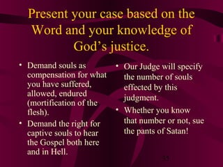 Present your case based on the
Word and your knowledge of
God’s justice.
• Demand souls as
compensation for what
you have suffered,
allowed, endured
(mortification of the
flesh).
• Demand the right for
captive souls to hear
the Gospel both here
and in Hell.

• Our Judge will specify
the number of souls
effected by this
judgment.
• Whether you know
that number or not, sue
the pants of Satan!
35

 
