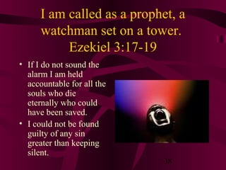 I am called as a prophet, a
watchman set on a tower.
Ezekiel 3:17-19
• If I do not sound the
alarm I am held
accountable for all the
souls who die
eternally who could
have been saved.
• I could not be found
guilty of any sin
greater than keeping
silent.

38

 