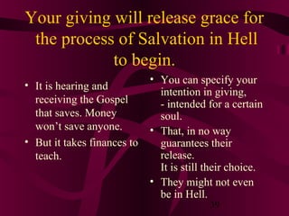 Your giving will release grace for
the process of Salvation in Hell
to begin.
• It is hearing and
receiving the Gospel
that saves. Money
won’t save anyone.
• But it takes finances to
teach.

• You can specify your
intention in giving,
- intended for a certain
soul.
• That, in no way
guarantees their
release.
It is still their choice.
• They might not even
be in Hell.
39

 