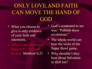 ONLY LOVE AND FAITH
CAN MOVE THE HAND OF
GOD
• What you choose to
give is only evidence
of your faith and
intentions.
• Where your treasure is
there will your heart
be also. Matthew 6:21

• God’s command to me
was: “Publish these
revelations.”
• The whole world can
hear the score of the
Super Bowl game.
• Why shouldn’t they
hear about Salvation
in Hell too?
40

 