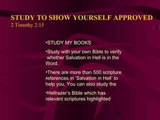 STUDY TO SHOW YOURSELF APPROVED
2 Timothy 2:15
•STUDY MY BOOKS
•Study with your own Bible to verify
whether Salvation in Hell is in the
Word.
•There are more than 500 scripture
references in ‘Salvation in Hell’ to
help you. You can also study the
•Hellrazer’s Bible which has
relevant scriptures highlighted

43

 
