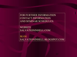 FOR FURTHER INFORMATION
CONTACT INFORMATION
AND SEMINAR SCHEDULES:
WEBSITE
SALVATIONINHELL.COM
BLOG
SALVATIONINHELL.BLOGSPOT.COM

45

 