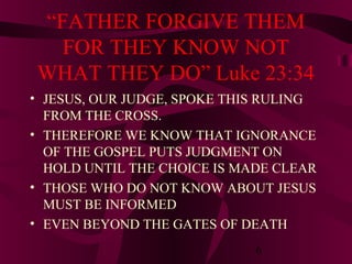 “FATHER FORGIVE THEM
FOR THEY KNOW NOT
WHAT THEY DO” Luke 23:34
• JESUS, OUR JUDGE, SPOKE THIS RULING
FROM THE CROSS.
• THEREFORE WE KNOW THAT IGNORANCE
OF THE GOSPEL PUTS JUDGMENT ON
HOLD UNTIL THE CHOICE IS MADE CLEAR
• THOSE WHO DO NOT KNOW ABOUT JESUS
MUST BE INFORMED
• EVEN BEYOND THE GATES OF DEATH
6

 