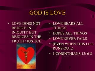 GOD IS LOVE
• LOVE DOES NOT
REJOICE IN
INIQUITY BUT
REJOICES IN THE
TRUTH / JUSTICE

• LOVE BEARS ALL
THINGS
• HOPES ALL THINGS
• LOVE NEVER FAILS
• (EVEN WHEN THIS LIFE
RUNS OUT.)
• 1 CORINTHIANS 13: 6-8

8

 