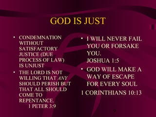 GOD IS JUST
• CONDEMNATION
WITHOUT
SATISFACTORY
JUSTICE (DUE
PROCESS OF LAW)
IS UNJUST
• THE LORD IS NOT
WILLING THAT ANY
SHOULD PERISH BUT
THAT ALL SHOULD
COME TO
REPENTANCE.
1 PETER 3:9

• I WILL NEVER FAIL
YOU OR FORSAKE
YOU.
JOSHUA 1:5
• GOD WILL MAKE A
WAY OF ESCAPE
FOR EVERY SOUL
1 CORINTHIANS 10:13
9

 